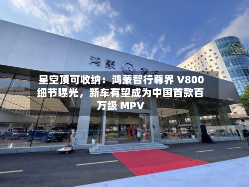 星空顶可收纳：鸿蒙智行尊界 V800 细节曝光，新车有望成为中国首款百万级 MPV-第2张图片
