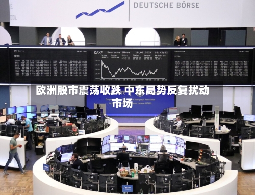 欧洲股市震荡收跌 中东局势反复扰动市场