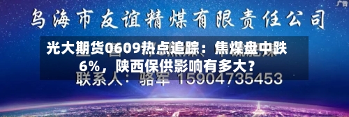 光大期货0609热点追踪：焦煤盘中跌6%，陕西保供影响有多大？-第3张图片