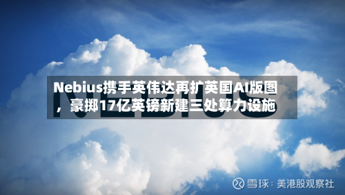 Nebius携手英伟达再扩英国AI版图	，豪掷17亿英镑新建三处算力设施-第3张图片