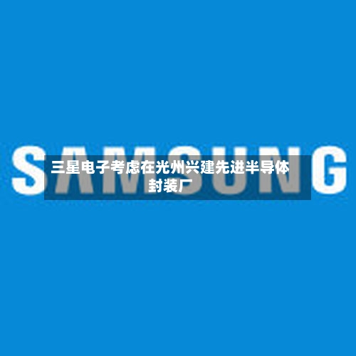 三星电子考虑在光州兴建先进半导体封装厂-第1张图片