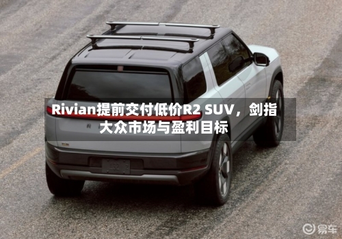 Rivian提前交付低价R2 SUV，剑指大众市场与盈利目标-第2张图片