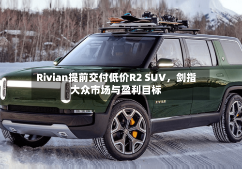 Rivian提前交付低价R2 SUV，剑指大众市场与盈利目标-第3张图片